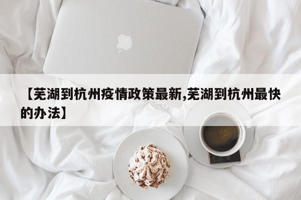 【芜湖到杭州疫情政策最新,芜湖到杭州最快的办法】